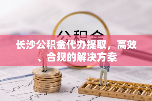 铜川长沙公积金代办提取，高效、合规的解决方案
