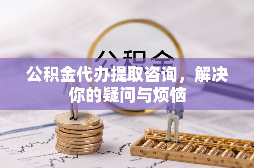 铜川公积金代办提取咨询，解决你的疑问与烦恼