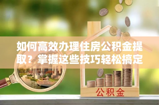 铜川如何高效办理住房公积金提取？掌握这些技巧轻松搞定