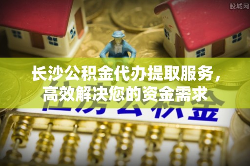 铜川长沙公积金代办提取服务，高效解决您的资金需求