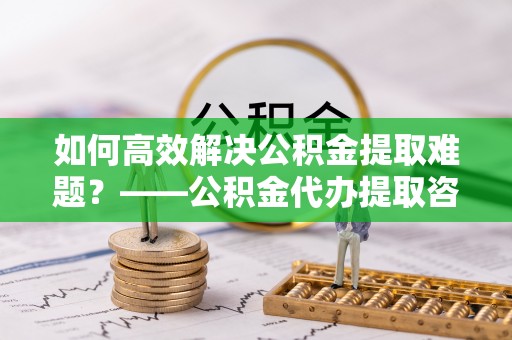 铜川如何高效解决公积金提取难题？——公积金代办提取咨询服务指南