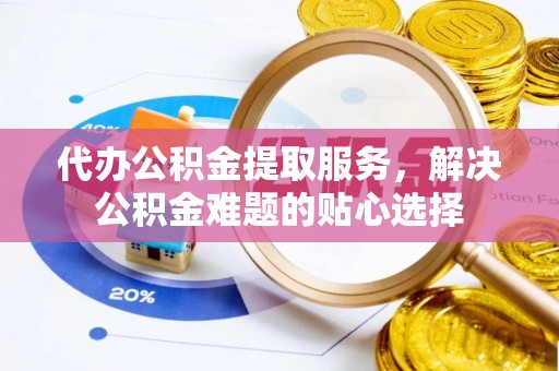铜川代办公积金提取服务，解决公积金难题的贴心选择