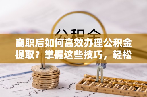 铜川离职后如何高效办理公积金提取？掌握这些技巧，轻松搞定！