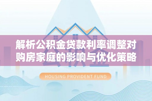 铜川解析公积金贷款利率调整对购房家庭的影响与优化策略