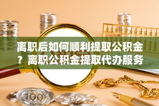 铜川离职后如何顺利提取公积金？离职公积金提取代办服务帮你搞定！