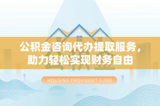 铜川公积金咨询代办提取服务，助力轻松实现财务自由