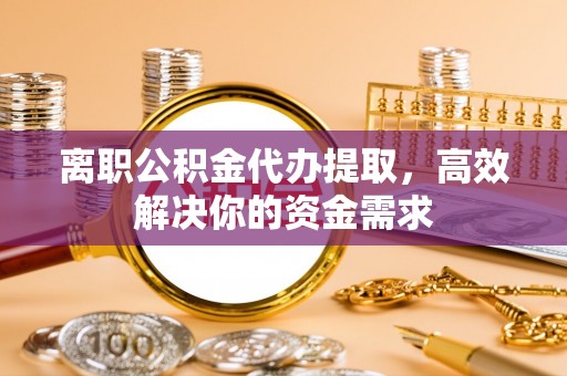 铜川离职公积金代办提取，高效解决你的资金需求