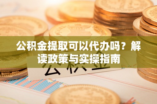 铜川公积金提取可以代办吗？解读政策与实操指南