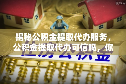 铜川揭秘公积金提取代办服务，公积金提取代办可信吗，你需要知道的真相