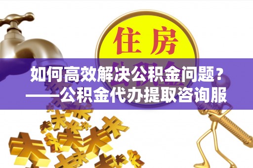 铜川如何高效解决公积金问题？——公积金代办提取咨询服务指南
