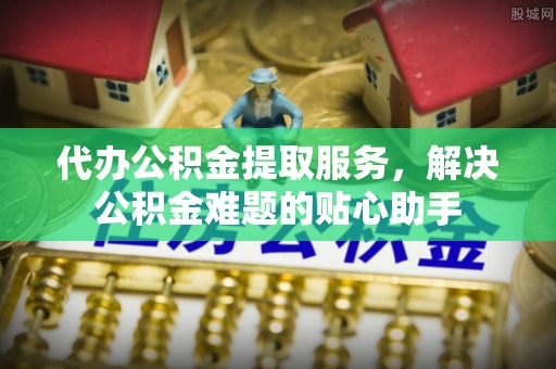 铜川代办公积金提取服务，解决公积金难题的贴心助手