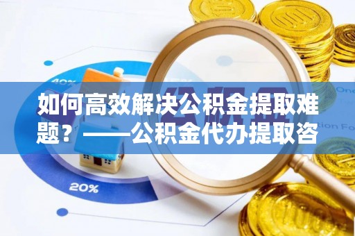 铜川如何高效解决公积金提取难题？——公积金代办提取咨询服务全解析