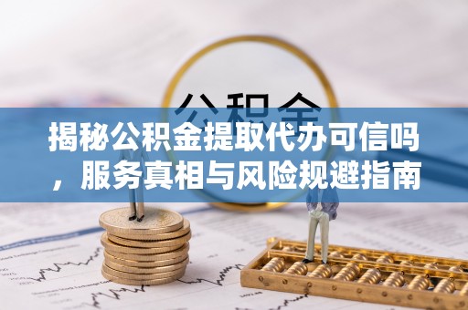 铜川揭秘公积金提取代办可信吗，服务真相与风险规避指南