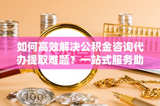 铜川如何高效解决公积金咨询代办提取难题？一站式服务助您轻松搞定