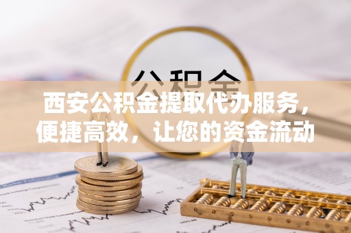 铜川西安公积金提取代办服务，便捷高效，让您的资金流动无忧