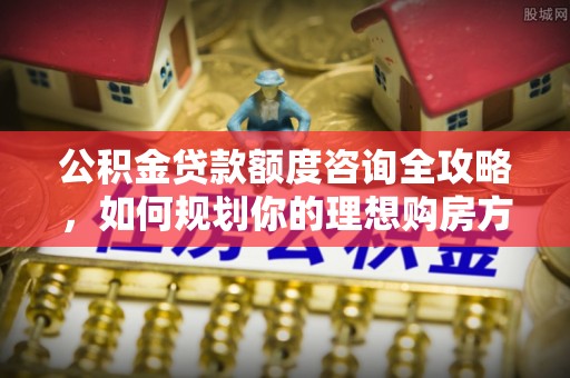 铜川公积金贷款额度咨询全攻略，如何规划你的理想购房方案