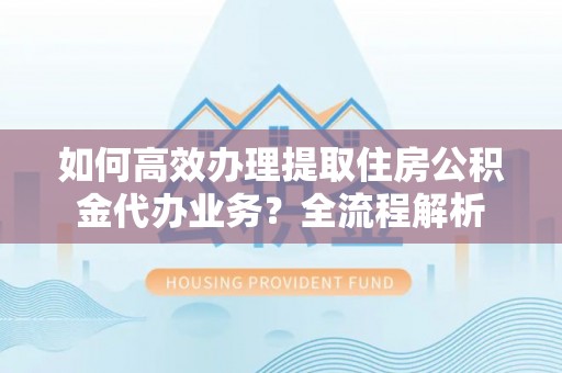 铜川如何高效办理提取住房公积金代办业务？全流程解析