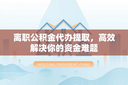 铜川离职公积金代办提取，高效解决你的资金难题