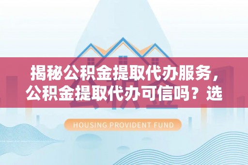 铜川揭秘公积金提取代办服务，公积金提取代办可信吗？选择前你需要知道的真相