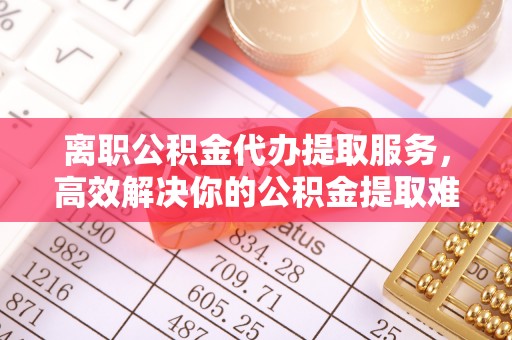 铜川离职公积金代办提取服务，高效解决你的公积金提取难题