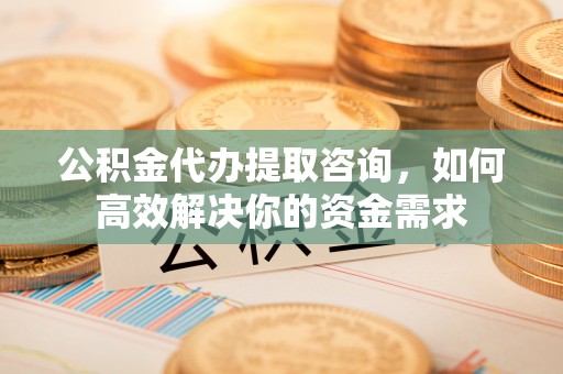 铜川公积金代办提取咨询，如何高效解决你的资金需求