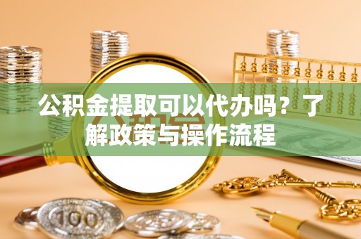 铜川公积金提取可以代办吗？了解政策与操作流程