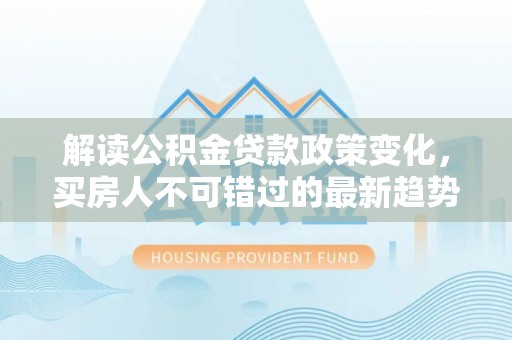 铜川解读公积金贷款政策变化，买房人不可错过的最新趋势