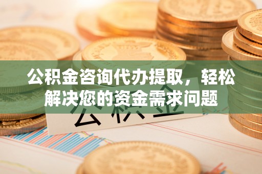 铜川公积金咨询代办提取，轻松解决您的资金需求问题