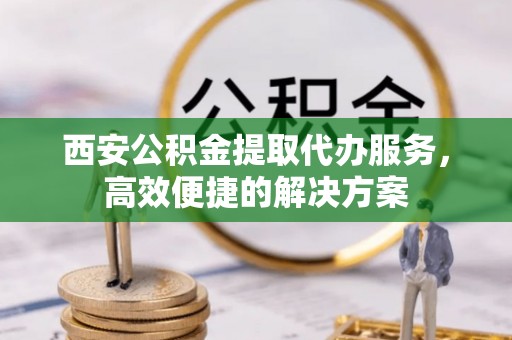 铜川西安公积金提取代办服务，高效便捷的解决方案