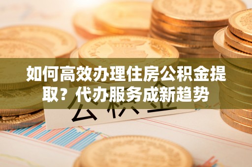 铜川如何高效办理住房公积金提取？代办服务成新趋势
