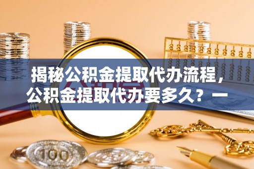 铜川揭秘公积金提取代办流程，公积金提取代办要多久？一文读懂