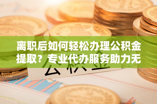 铜川离职后如何轻松办理公积金提取？专业代办服务助力无忧