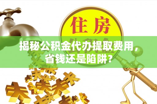铜川揭秘公积金代办提取费用，省钱还是陷阱？