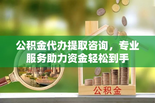 铜川公积金代办提取咨询，专业服务助力资金轻松到手
