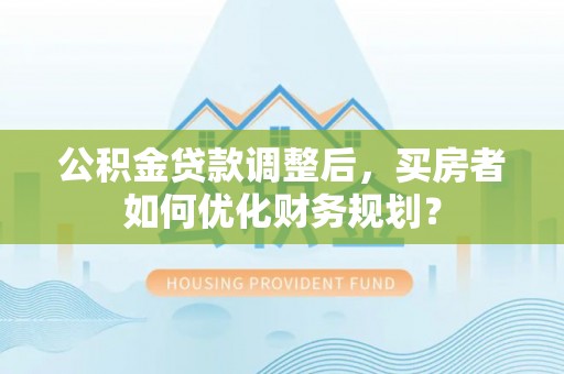 铜川公积金贷款调整后，买房者如何优化财务规划？