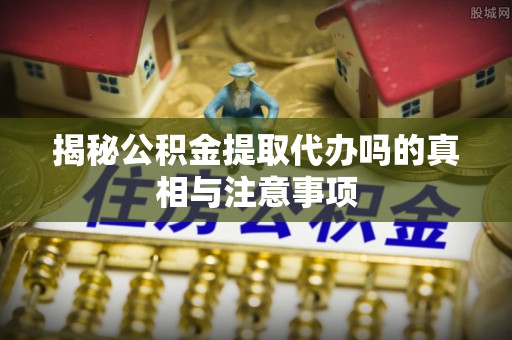 铜川揭秘公积金提取代办吗的真相与注意事项