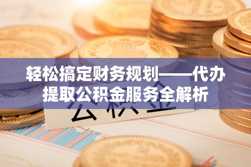 铜川轻松搞定财务规划——代办提取公积金服务全解析