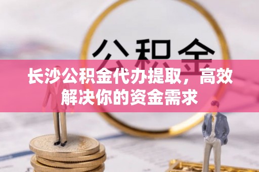 铜川长沙公积金代办提取，高效解决你的资金需求