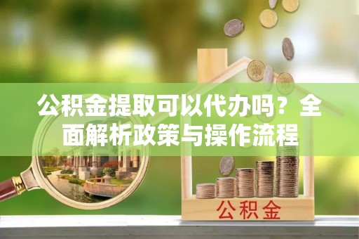 铜川公积金提取可以代办吗？全面解析政策与操作流程