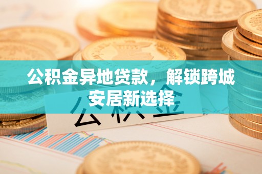 铜川公积金异地贷款，解锁跨城安居新选择