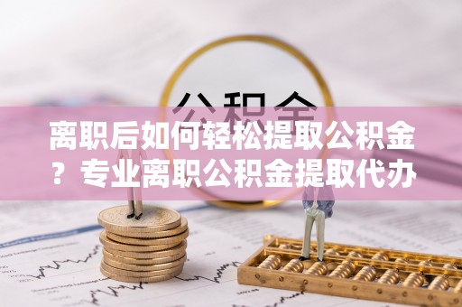 铜川离职后如何轻松提取公积金？专业离职公积金提取代办服务指南