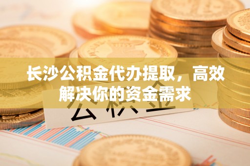 铜川长沙公积金代办提取，高效解决你的资金需求