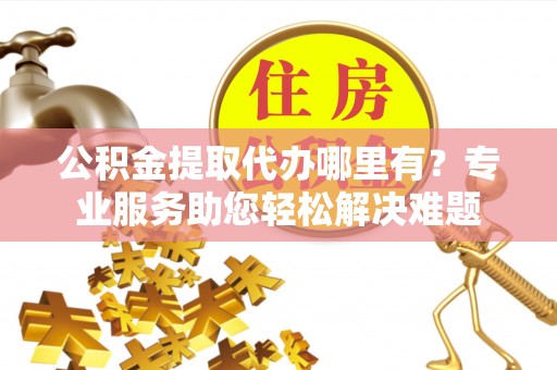 铜川公积金提取代办哪里有？专业服务助您轻松解决难题