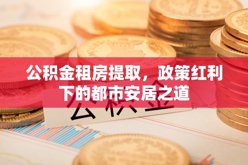 铜川公积金租房提取，政策红利下的都市安居之道