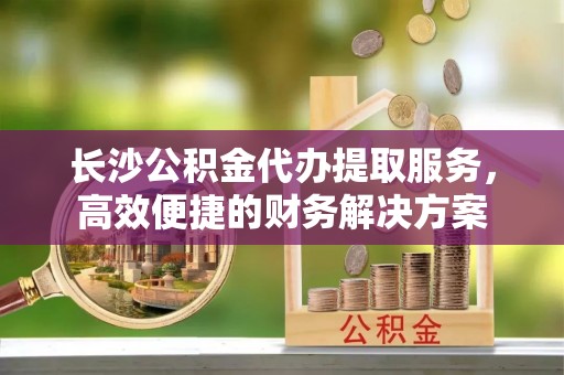 铜川长沙公积金代办提取服务，高效便捷的财务解决方案