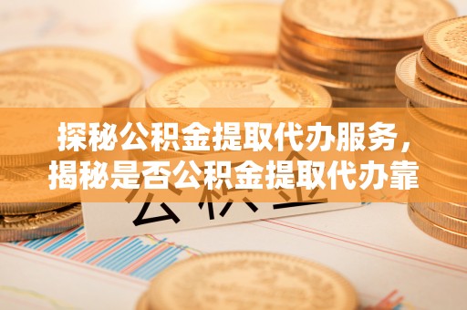 铜川探秘公积金提取代办服务，揭秘是否公积金提取代办靠谱吗？