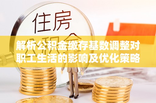 铜川解析公积金缴存基数调整对职工生活的影响及优化策略