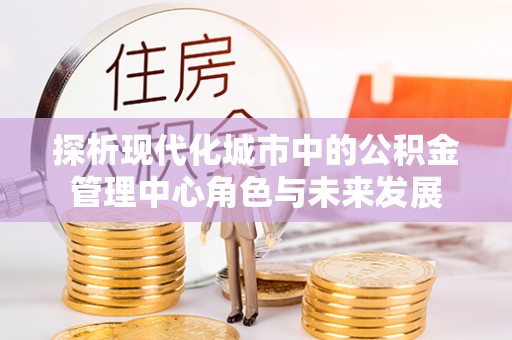 铜川探析现代化城市中的公积金管理中心角色与未来发展