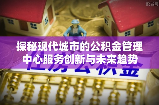 铜川探秘现代城市的公积金管理中心服务创新与未来趋势