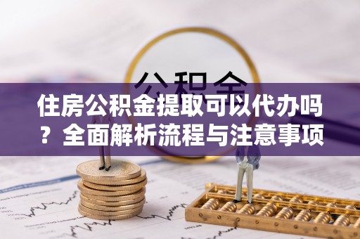 铜川住房公积金提取可以代办吗？全面解析流程与注意事项